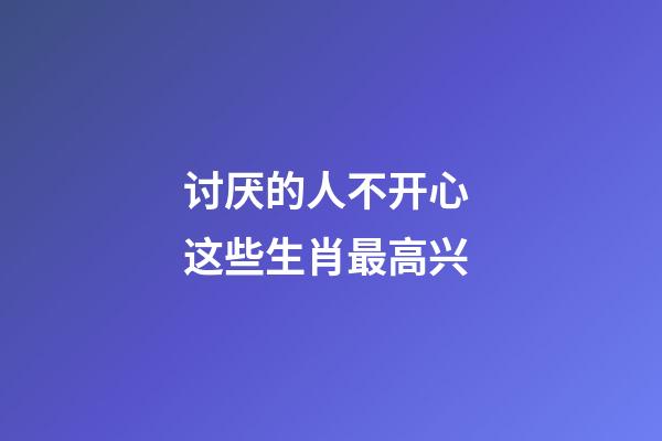 讨厌的人不开心 这些生肖最高兴